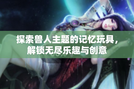 探索兽人主题的记忆玩具，解锁无尽乐趣与创意