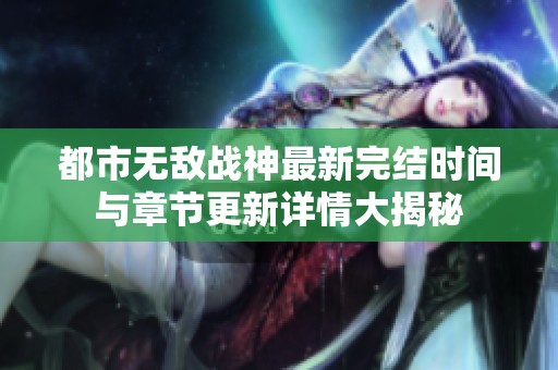 都市无敌战神最新完结时间与章节更新详情大揭秘