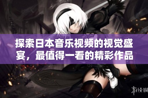探索日本音乐视频的视觉盛宴，最值得一看的精彩作品推荐
