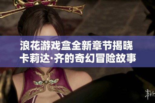 浪花游戏盒全新章节揭晓 卡莉达·齐的奇幻冒险故事