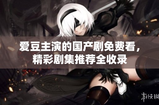 爱豆主演的国产剧免费看，精彩剧集推荐全收录