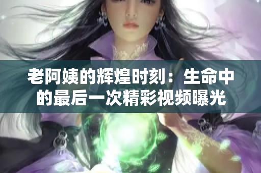 老阿姨的辉煌时刻：生命中的最后一次精彩视频曝光