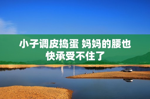 小子调皮捣蛋 妈妈的腰也快承受不住了