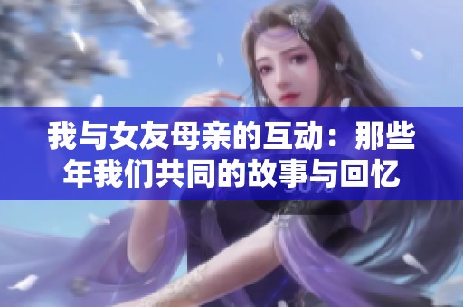 我与女友母亲的互动：那些年我们共同的故事与回忆