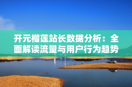 开元榴莲站长数据分析：全面解读流量与用户行为趋势