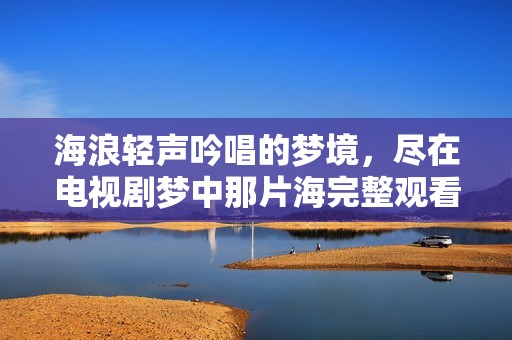 海浪轻声吟唱的梦境，尽在电视剧梦中那片海完整观看攻略