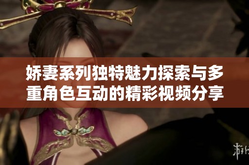 娇妻系列独特魅力探索与多重角色互动的精彩视频分享