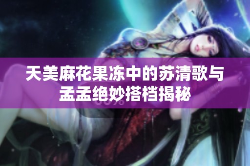 天美麻花果冻中的苏清歌与孟孟绝妙搭档揭秘