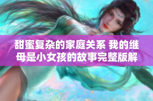 甜蜜复杂的家庭关系 我的继母是小女孩的故事完整版解析
