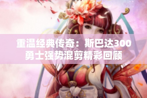 重温经典传奇：斯巴达300勇士强势混剪精彩回顾