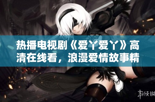 热播电视剧《爱丫爱丫》高清在线看，浪漫爱情故事精彩不断