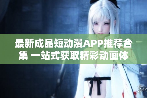 最新成品短动漫APP推荐合集 一站式获取精彩动画体验