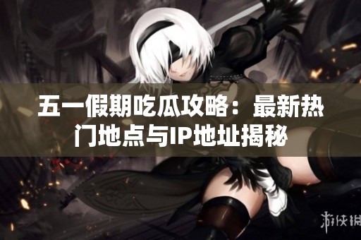 五一假期吃瓜攻略：最新热门地点与IP地址揭秘