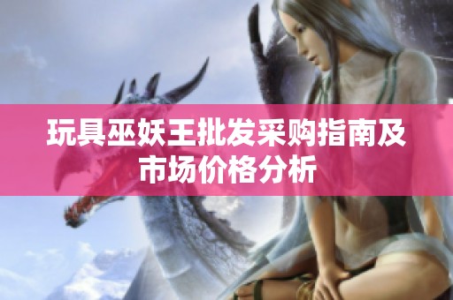 玩具巫妖王批发采购指南及市场价格分析