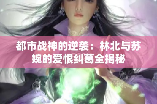 都市战神的逆袭：林北与苏婉的爱恨纠葛全揭秘
