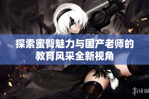 探索蜜臀魅力与国产老师的教育风采全新视角
