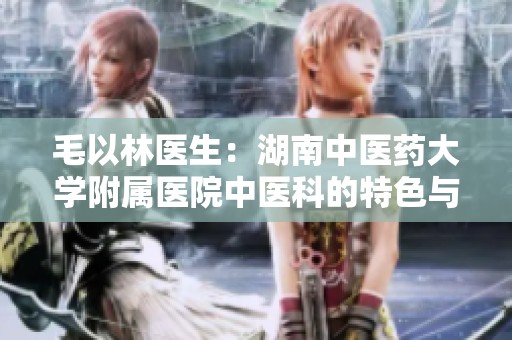 毛以林医生：湖南中医药大学附属医院中医科的特色与贡献