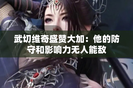 武切维奇盛赞大加：他的防守和影响力无人能敌