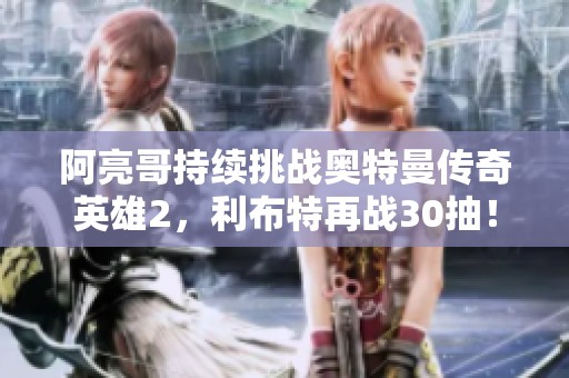 阿亮哥持续挑战奥特曼传奇英雄2，利布特再战30抽！