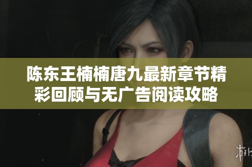 陈东王楠楠唐九最新章节精彩回顾与无广告阅读攻略