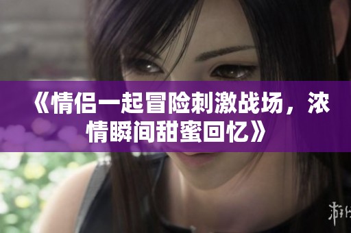 《情侣一起冒险刺激战场，浓情瞬间甜蜜回忆》