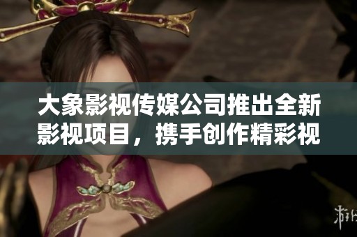 大象影视传媒公司推出全新影视项目，携手创作精彩视听盛宴