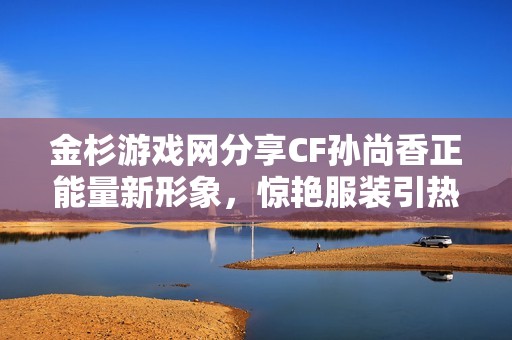 金杉游戏网分享CF孙尚香正能量新形象，惊艳服装引热议