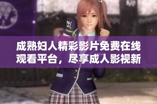 成熟妇人精彩影片免费在线观看平台，尽享成人影视新体验