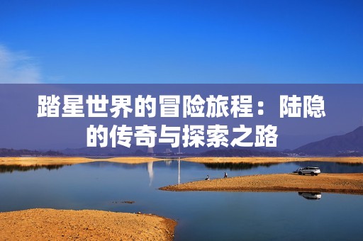 踏星世界的冒险旅程：陆隐的传奇与探索之路