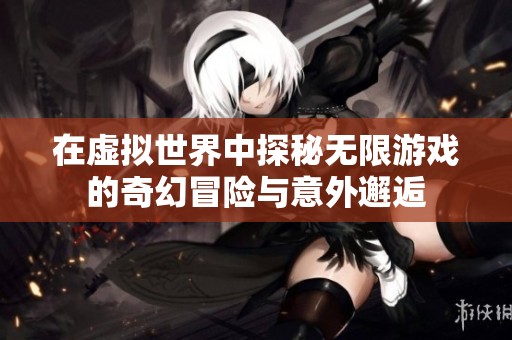在虚拟世界中探秘无限游戏的奇幻冒险与意外邂逅