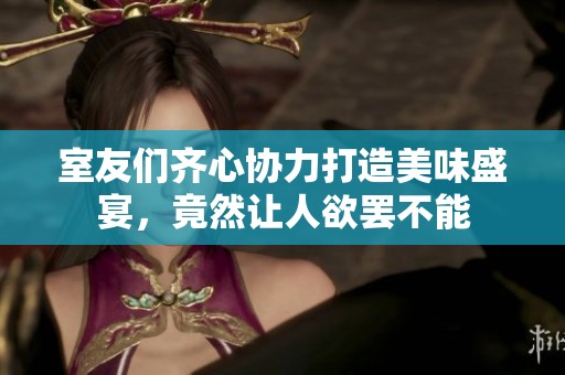 室友们齐心协力打造美味盛宴，竟然让人欲罢不能