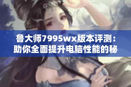 鲁大师7995wx版本评测：助你全面提升电脑性能的秘诀