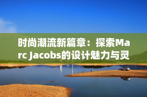 时尚潮流新篇章：探索Marc Jacobs的设计魅力与灵感来源