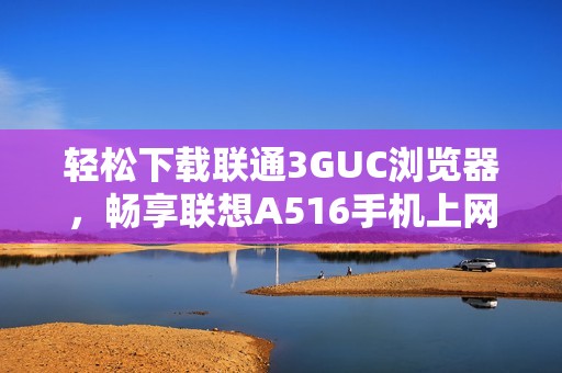 轻松下载联通3GUC浏览器，畅享联想A516手机上网体验