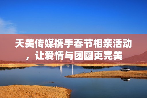 天美传媒携手春节相亲活动，让爱情与团圆更完美