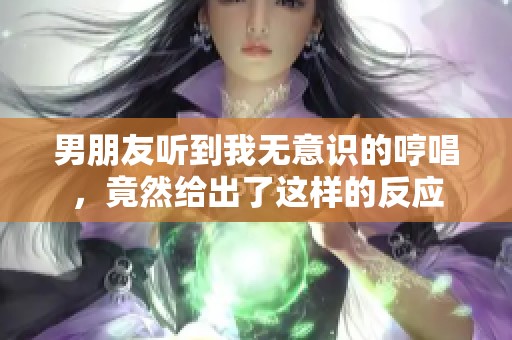男朋友听到我无意识的哼唱，竟然给出了这样的反应