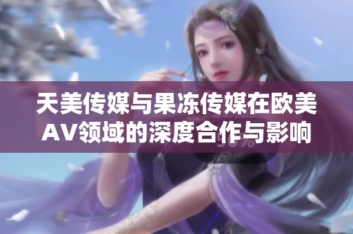 天美传媒与果冻传媒在欧美AV领域的深度合作与影响分析