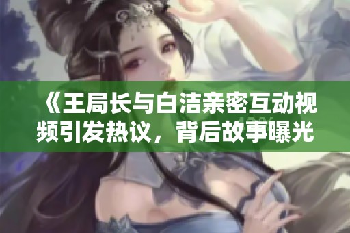 《王局长与白洁亲密互动视频引发热议，背后故事曝光》