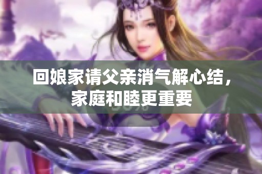 回娘家请父亲消气解心结，家庭和睦更重要