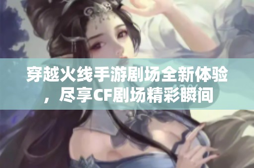 穿越火线手游剧场全新体验，尽享CF剧场精彩瞬间