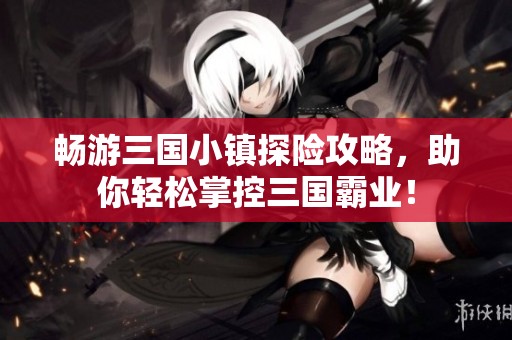 畅游三国小镇探险攻略，助你轻松掌控三国霸业！