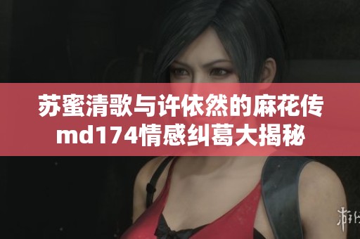 苏蜜清歌与许依然的麻花传md174情感纠葛大揭秘