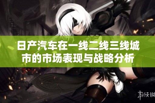 日产汽车在一线二线三线城市的市场表现与战略分析
