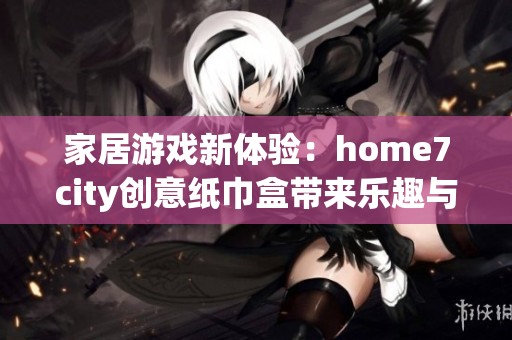 家居游戏新体验：home7city创意纸巾盒带来乐趣与实用结合