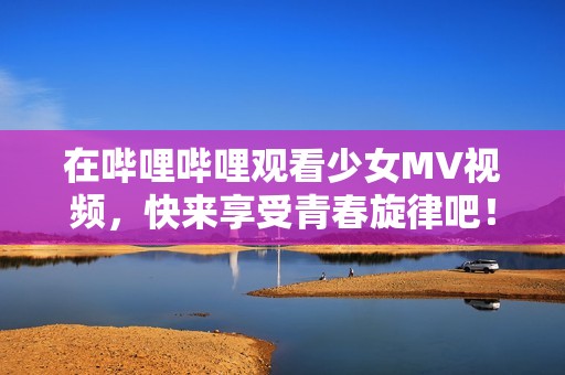 在哔哩哔哩观看少女MV视频，快来享受青春旋律吧！