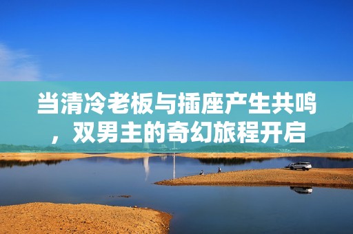 当清冷老板与插座产生共鸣，双男主的奇幻旅程开启