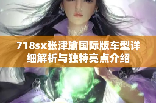 718sx张津瑜国际版车型详细解析与独特亮点介绍