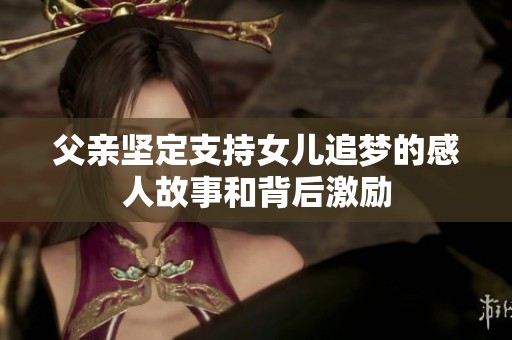 父亲坚定支持女儿追梦的感人故事和背后激励