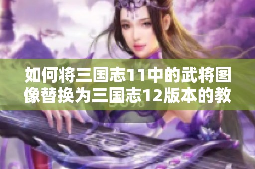 如何将三国志11中的武将图像替换为三国志12版本的教程