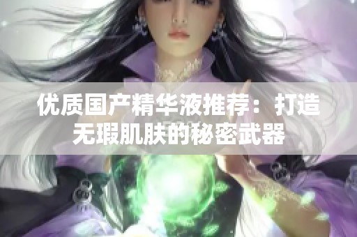 优质国产精华液推荐：打造无瑕肌肤的秘密武器